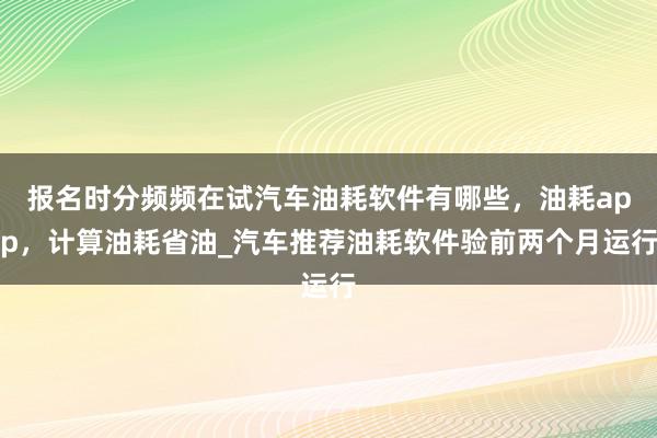 报名时分频频在试汽车油耗软件有哪些，油耗app，计算油耗省油_汽车推荐油耗软件验前两个月运行