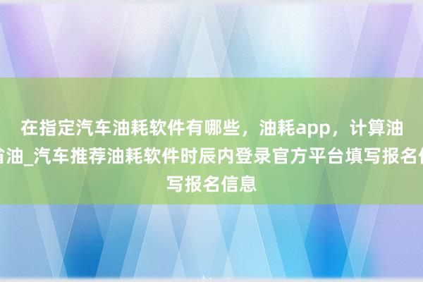 在指定汽车油耗软件有哪些，油耗app，计算油耗省油_汽车推荐油耗软件时辰内登录官方平台填写报名信息