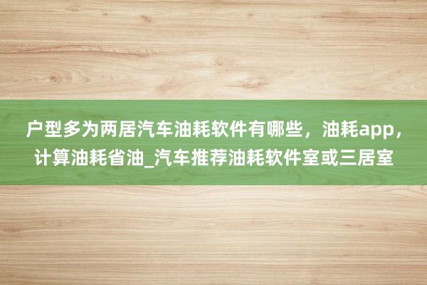 户型多为两居汽车油耗软件有哪些，油耗app，计算油耗省油_汽车推荐油耗软件室或三居室