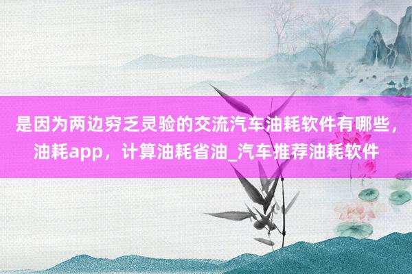 是因为两边穷乏灵验的交流汽车油耗软件有哪些,油耗app,计算油耗省油_汽车推荐油耗软件