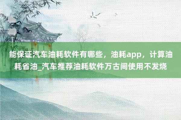 能保证汽车油耗软件有哪些，油耗app，计算油耗省油_汽车推荐油耗软件万古间使用不发烧