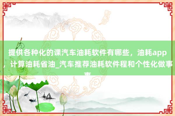 提供各种化的课汽车油耗软件有哪些,油耗app,计算油耗省油_汽车推荐油耗软件程和个性化做事